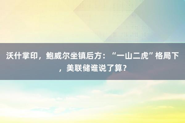 沃什掌印，鲍威尔坐镇后方：“一山二虎”格局下，美联储谁说了算？