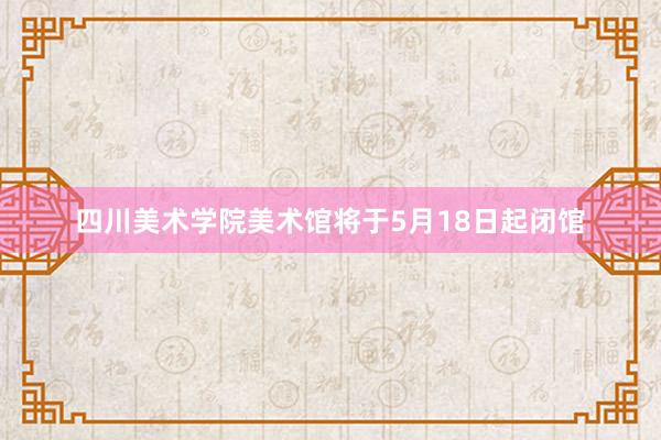 四川美术学院美术馆将于5月18日起闭馆