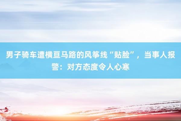 男子骑车遭横亘马路的风筝线“贴脸”，当事人报警：对方态度令人心寒