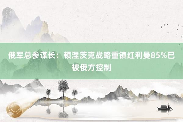 俄军总参谋长：顿涅茨克战略重镇红利曼85%已被俄方控制