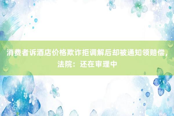 消费者诉酒店价格欺诈拒调解后却被通知领赔偿，法院：还在审理中