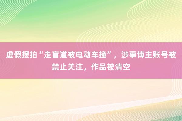 虚假摆拍“走盲道被电动车撞”，涉事博主账号被禁止关注，作品被清空