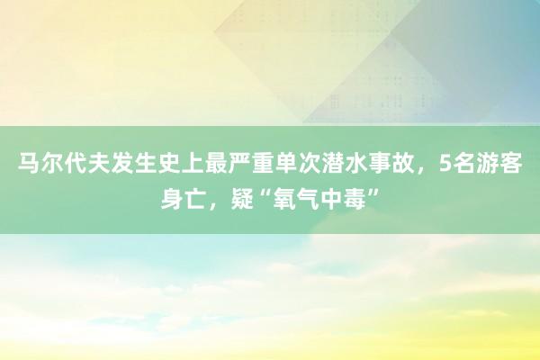 马尔代夫发生史上最严重单次潜水事故，5名游客身亡，疑“氧气中毒”