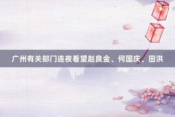广州有关部门连夜看望赵良金、何国庆、田洪