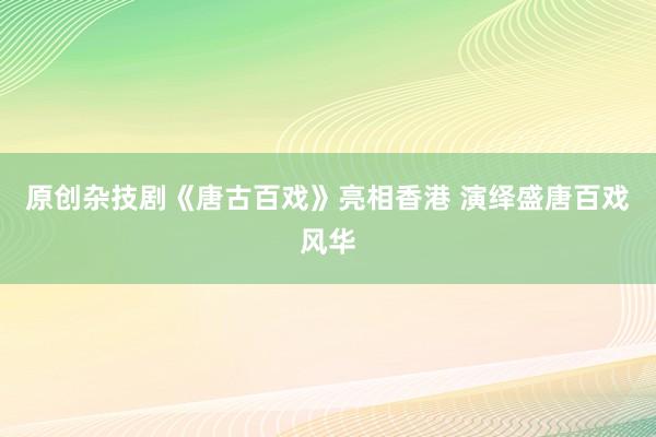 原创杂技剧《唐古百戏》亮相香港 演绎盛唐百戏风华