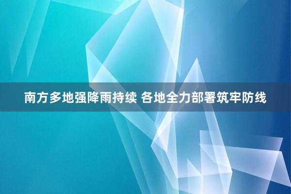 南方多地强降雨持续 各地全力部署筑牢防线