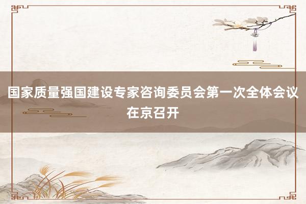 国家质量强国建设专家咨询委员会第一次全体会议在京召开