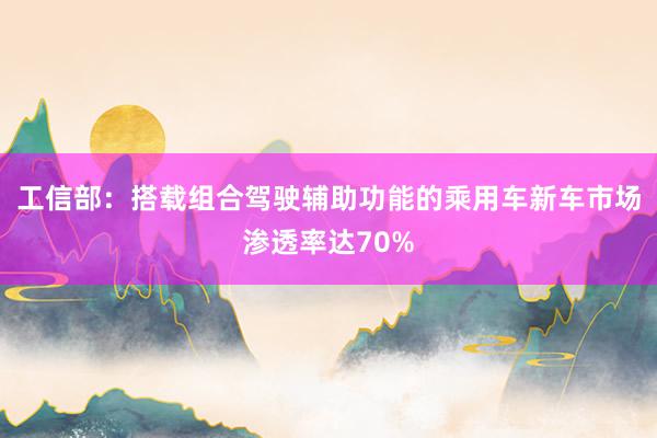 工信部:搭载组合驾驶辅助功能的乘用车新车市场渗透率达70%