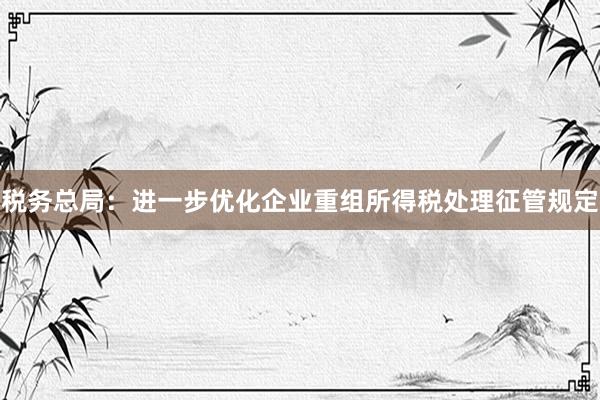 税务总局：进一步优化企业重组所得税处理征管规定