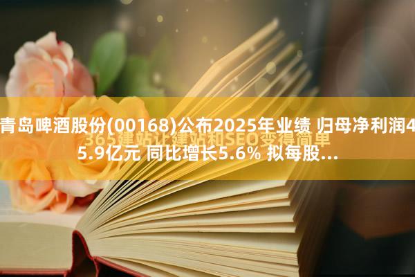 青岛啤酒股份(00168)公布2025年业绩 归母净利润45.9亿元 同比增长5.6% 拟每股...