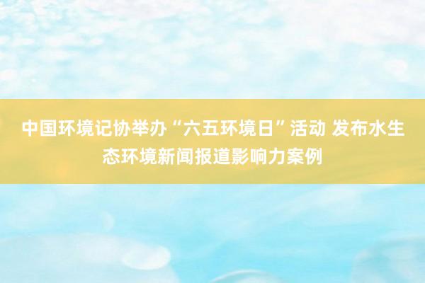 中国环境记协举办“六五环境日”活动 发布水生态环境新闻报道影响力案例