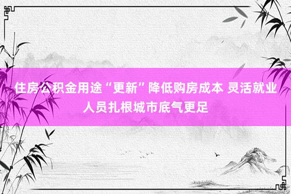 住房公积金用途“更新”降低购房成本 灵活就业人员扎根城市底气更足