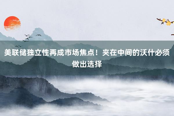 美联储独立性再成市场焦点！夹在中间的沃什必须做出选择