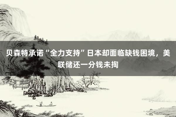 贝森特承诺“全力支持”日本却面临缺钱困境，美联储还一分钱未掏