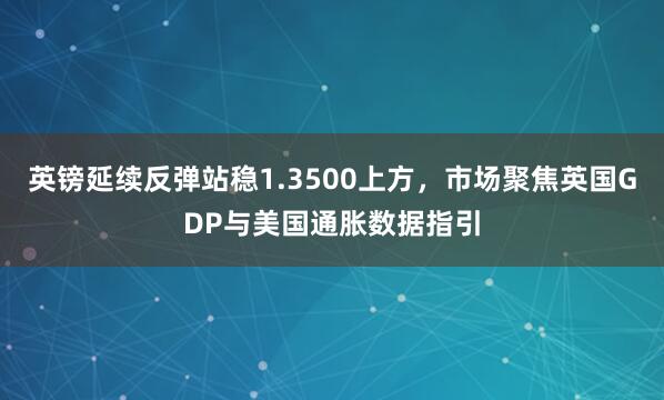 英镑延续反弹站稳1.3500上方，市场聚焦英国GDP与美国通胀数据指引