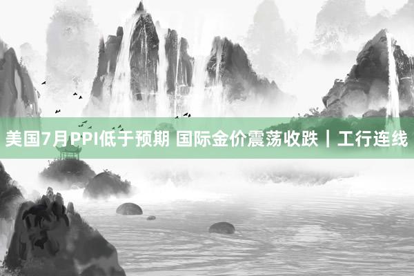 美国7月PPI低于预期 国际金价震荡收跌|工行连线