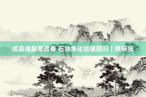 成品油裂差改善 石油炼化估值回归｜微研报