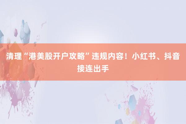 清理“港美股开户攻略”违规内容！小红书、抖音接连出手