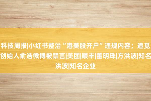 科技周报|小红书整治“港美股开户”违规内容；追觅科技创始人俞浩微博被禁言|美团|顺丰|董明珠|方洪波|知名企业