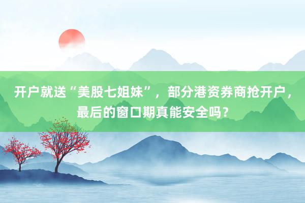 开户就送“美股七姐妹”，部分港资券商抢开户，最后的窗口期真能安全吗？