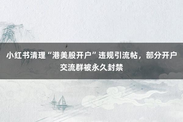 小红书清理“港美股开户”违规引流帖，部分开户交流群被永久封禁