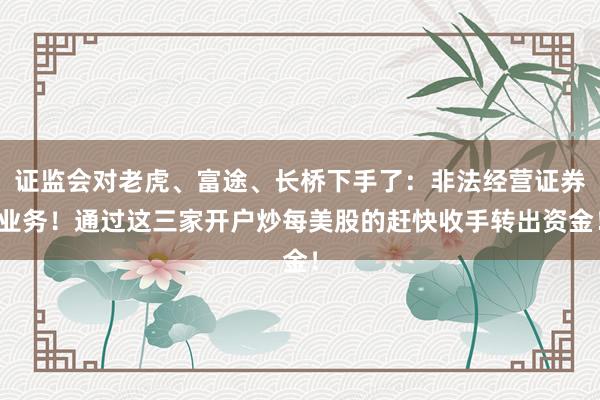 证监会对老虎、富途、长桥下手了：非法经营证券业务！通过这三家开户炒每美股的赶快收手转出资金！