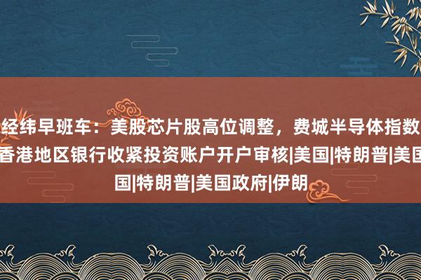 经纬早班车：美股芯片股高位调整，费城半导体指数跌超1%；香港地区银行收紧投资账户开户审核|美国|特朗普|美国政府|伊朗