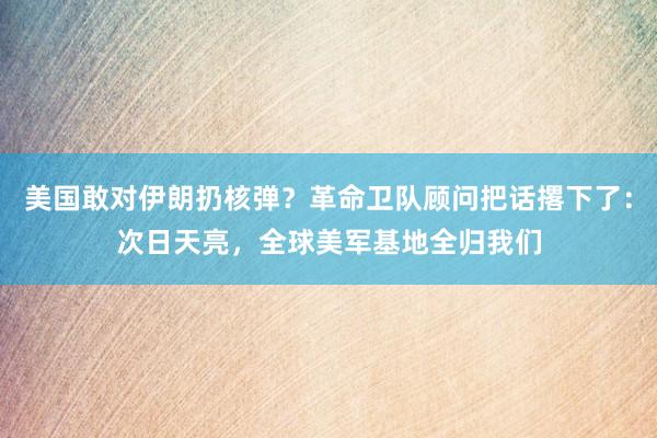 美国敢对伊朗扔核弹？革命卫队顾问把话撂下了：次日天亮，全球美军基地全归我们