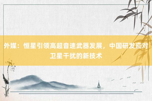外媒：恒星引领高超音速武器发展，中国研发应对卫星干扰的新技术