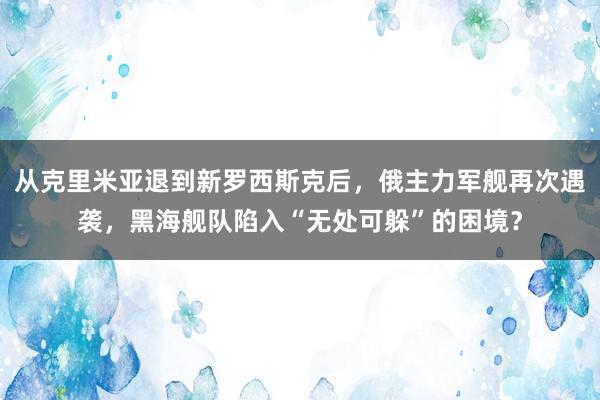 从克里米亚退到新罗西斯克后，俄主力军舰再次遇袭，黑海舰队陷入“无处可躲”的困境？