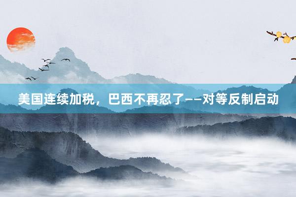 美国连续加税，巴西不再忍了——对等反制启动