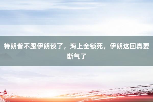 特朗普不跟伊朗谈了，海上全锁死，伊朗这回真要断气了