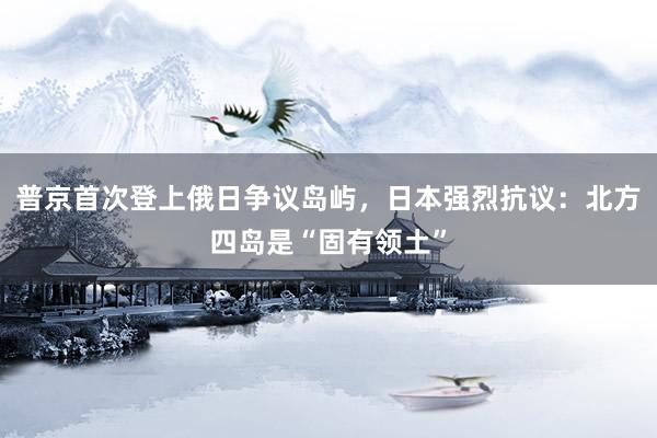 普京首次登上俄日争议岛屿，日本强烈抗议：北方四岛是“固有领土”