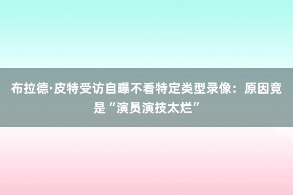 布拉德·皮特受访自曝不看特定类型录像：原因竟是“演员演技太烂”