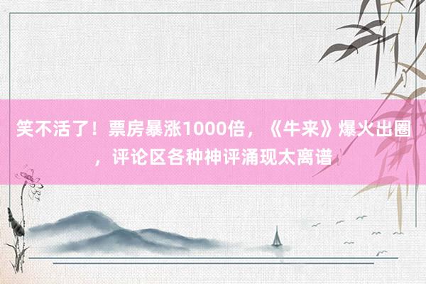笑不活了！票房暴涨1000倍，《牛来》爆火出圈，评论区各种神评涌现太离谱
