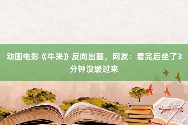 动画电影《牛来》反向出圈，网友：看完后坐了3分钟没缓过来