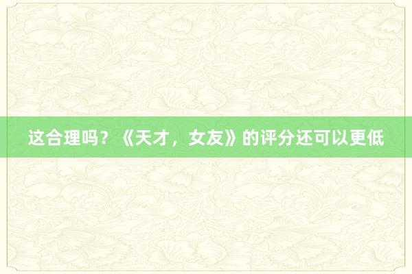 这合理吗？《天才，女友》的评分还可以更低