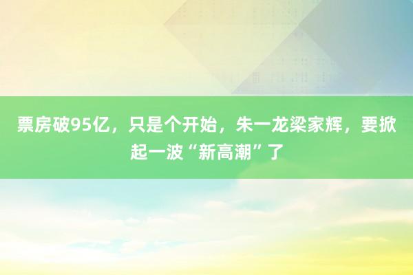 票房破95亿，只是个开始，朱一龙梁家辉，要掀起一波“新高潮”了