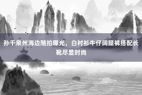 孙千泉州海边随拍曝光,白衬衫牛仔阔腿裤搭配长靴尽显时尚
