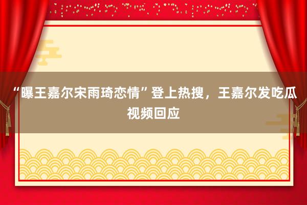 “曝王嘉尔宋雨琦恋情”登上热搜，王嘉尔发吃瓜视频回应