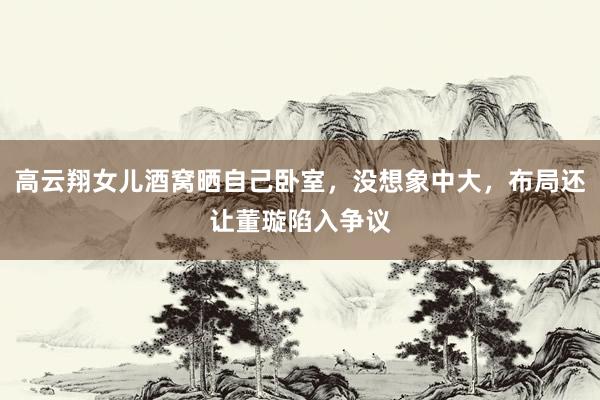 高云翔女儿酒窝晒自己卧室,没想象中大,布局还让董璇陷入争议