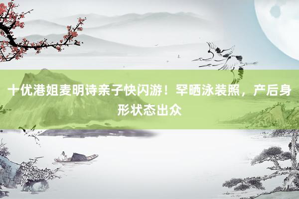 十优港姐麦明诗亲子快闪游！罕晒泳装照，产后身形状态出众