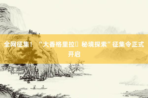 全网征集！ “大香格里拉・秘境探索”征集令正式开启