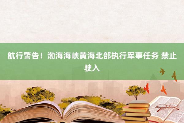 航行警告！渤海海峡黄海北部执行军事任务 禁止驶入