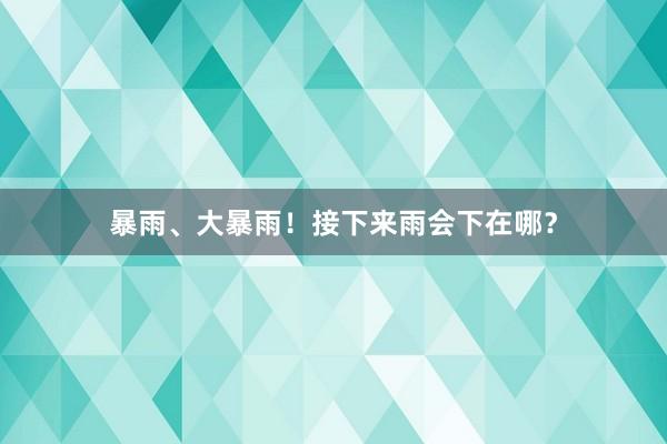 暴雨、大暴雨！接下来雨会下在哪？