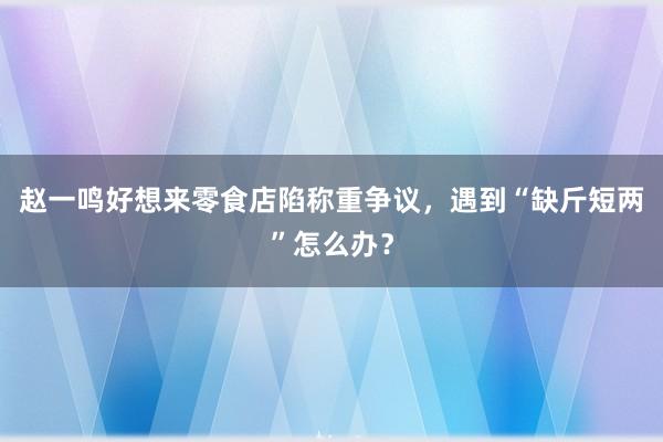 赵一鸣好想来零食店陷称重争议，遇到“缺斤短两”怎么办？