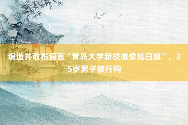 编造并散布谣言“青岛大学新校徽像旭日旗”，35岁男子被行拘
