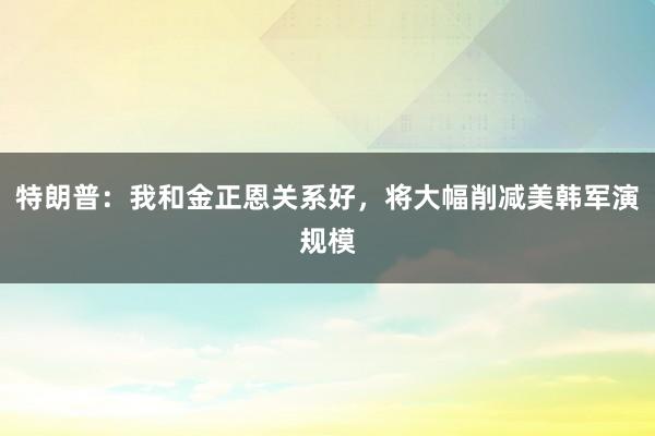 特朗普：我和金正恩关系好，将大幅削减美韩军演规模
