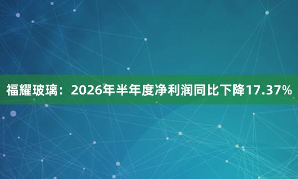 福耀玻璃：2026年半年度净利润同比下降17.37%