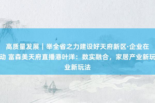高质量发展｜举全省之力建设好天府新区·企业在行动 富森美天府直播港叶洋：数实融合，家居产业新玩法